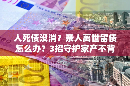 北京人死债没消？亲人离世留债怎么办？3招守护家产不背锅