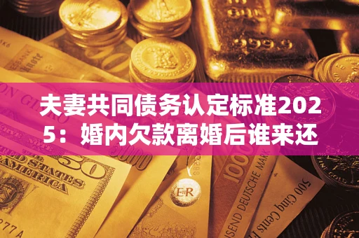 北京夫妻共同债务认定标准2025：婚内欠款离婚后谁来还？